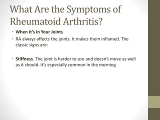 What Are the Symptoms of
Rheumatoid Arthritis?
• When It’s in Your Joints
• RA always affects the joints. It makes them inflamed. The
classic signs are:
• Stiffness. The joint is harder to use and doesn't move as well
as it should. It’s especially common in the morning
 