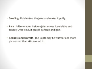 • Swelling. Fluid enters the joint and makes it puffy.
• Pain . Inflammation inside a joint makes it sensitive and
tender. Over time, it causes damage and pain.
• Redness and warmth. The joints may be warmer and more
pink or red than skin around it.
 