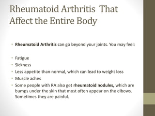 Rheumatoid Arthritis That
Affect the Entire Body
• Rheumatoid Arthritis can go beyond your joints. You may feel:
• Fatigue
• Sickness
• Less appetite than normal, which can lead to weight loss
• Muscle aches
• Some people with RA also get rheumatoid nodules, which are
bumps under the skin that most often appear on the elbows.
Sometimes they are painful.
 