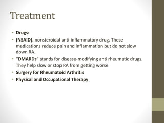 Treatment
• Drugs:
• (NSAID). nonsteroidal anti-inflammatory drug. These
medications reduce pain and inflammation but do not slow
down RA.
• “DMARDs” stands for disease-modifying anti rheumatic drugs.
They help slow or stop RA from getting worse
• Surgery for Rheumatoid Arthritis
• Physical and Occupational Therapy
 