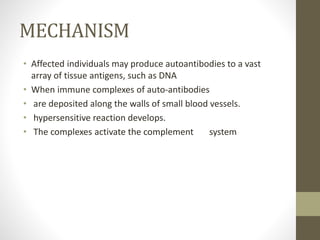 MECHANISM
• Affected individuals may produce autoantibodies to a vast
array of tissue antigens, such as DNA
• When immune complexes of auto-antibodies
• are deposited along the walls of small blood vessels.
• hypersensitive reaction develops.
• The complexes activate the complement system
 