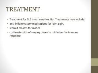 TREATMENT
• Treatment for SLE is not curative. But Treatments may include:
• anti-inflammatory medications for joint pain.
• steroid creams for rashes
• corticosteroids of varying doses to minimize the immune
response
 