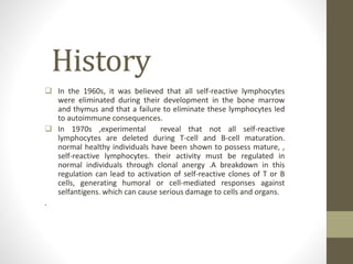 History
 In the 1960s, it was believed that all self-reactive lymphocytes
were eliminated during their development in the bone marrow
and thymus and that a failure to eliminate these lymphocytes led
to autoimmune consequences.
 In 1970s ,experimental reveal that not all self-reactive
lymphocytes are deleted during T-cell and B-cell maturation.
normal healthy individuals have been shown to possess mature, ,
self-reactive lymphocytes. their activity must be regulated in
normal individuals through clonal anergy .A breakdown in this
regulation can lead to activation of self-reactive clones of T or B
cells, generating humoral or cell-mediated responses against
selfantigens. which can cause serious damage to cells and organs.
.
 