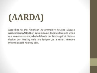 (AARDA)
According to the American Autommunity Related Disease
Association (AARDA) an autoimmune disease develops when
our immune system, which defends our body against disease
decide our healthy cells are forigen ,as a result immune
system attacks healthy cells.
 