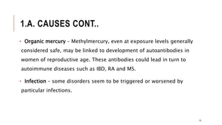 1.A. CAUSES CONT..
• Organic mercury – Methylmercury, even at exposure levels generally
considered safe, may be linked to development of autoantibodies in
women of reproductive age. These antibodies could lead in turn to
autoimmune diseases such as IBD, RA and MS.
• Infection – some disorders seem to be triggered or worsened by
particular infections.
10
 