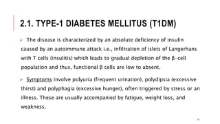 2.1. TYPE-1 DIABETES MELLITUS (T1DM)
13
 The disease is characterized by an absolute deficiency of insulin
caused by an autoimmune attack i.e., infiltration of islets of Langerhans
with T cells (insulitis) which leads to gradual depletion of the β-cell
population and thus, functional β cells are low to absent.
 Symptoms involve polyuria (frequent urination), polydipsia (excessive
thirst) and polyphagia (excessive hunger), often triggered by stress or an
illness. These are usually accompanied by fatigue, weight loss, and
weakness.
 