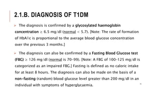 2.1.B. DIAGNOSIS OF T1DM
 The diagnosis is confirmed by a glycosylated haemoglobin
concentration ≥ 6.5 mg/dl (normal < 5.7). [Note: The rate of formation
of HbA1c is proportional to the average blood glucose concentration
over the previous 3 months.]
 The diagnosis can also be confirmed by a Fasting Blood Glucose test
(FBG) ≥ 126 mg/dl (normal is 70–99). [Note: A FBG of 100–125 mg/dl is
categorized as an impaired FBG.] Fasting is defined as no caloric intake
for at least 8 hours. The diagnosis can also be made on the basis of a
non-fasting (random) blood glucose level greater than 200 mg/dl in an
individual with symptoms of hyperglycaemia.
15
 