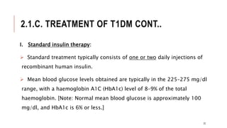 2.1.C. TREATMENT OF T1DM CONT..
I. Standard insulin therapy:
 Standard treatment typically consists of one or two daily injections of
recombinant human insulin.
 Mean blood glucose levels obtained are typically in the 225–275 mg/dl
range, with a haemoglobin A1C (HbA1c) level of 8–9% of the total
haemoglobin. [Note: Normal mean blood glucose is approximately 100
mg/dl, and HbA1c is 6% or less.]
22
 