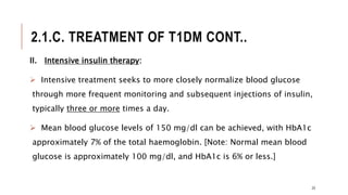 2.1.C. TREATMENT OF T1DM CONT..
II. Intensive insulin therapy:
 Intensive treatment seeks to more closely normalize blood glucose
through more frequent monitoring and subsequent injections of insulin,
typically three or more times a day.
 Mean blood glucose levels of 150 mg/dl can be achieved, with HbA1c
approximately 7% of the total haemoglobin. [Note: Normal mean blood
glucose is approximately 100 mg/dl, and HbA1c is 6% or less.]
23
 
