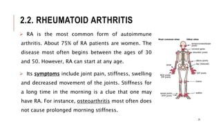 2.2. RHEUMATOID ARTHRITIS
 RA is the most common form of autoimmune
arthritis. About 75% of RA patients are women. The
disease most often begins between the ages of 30
and 50. However, RA can start at any age.
 Its symptoms include joint pain, stiffness, swelling
and decreased movement of the joints. Stiffness for
a long time in the morning is a clue that one may
have RA. For instance, osteoarthritis most often does
not cause prolonged morning stiffness.
25
 