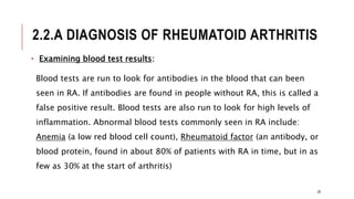 2.2.A DIAGNOSIS OF RHEUMATOID ARTHRITIS
• Examining blood test results:
Blood tests are run to look for antibodies in the blood that can been
seen in RA. If antibodies are found in people without RA, this is called a
false positive result. Blood tests are also run to look for high levels of
inflammation. Abnormal blood tests commonly seen in RA include:
Anemia (a low red blood cell count), Rheumatoid factor (an antibody, or
blood protein, found in about 80% of patients with RA in time, but in as
few as 30% at the start of arthritis)
26
 