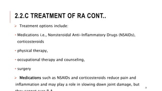 2.2.C TREATMENT OF RA CONT..
 Treatment options include:
• Medications i.e., Nonsteroidal Anti-Inflammatory Drugs (NSAIDs),
corticosteroids
• physical therapy,
• occupational therapy and counseling,
• surgery
 Medications such as NSAIDs and corticosteroids reduce pain and
inflammation and may play a role in slowing down joint damage, but
29
 