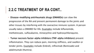 2.2.C TREATMENT OF RA CONT..
• Disease-modifying antirheumatic drugs (DMARDs) can slow the
progression of the RA and prevent permanent damage to the joints and
other tissues by interfering with the overactive immune system. A person
usually takes a DMARD for life. Examples include leflunomide,
methotrexate, sulfasalazine, minocycline and hydroxychloroquine.
• Tumor necrosis factor-alpha inhibitors (TNF-alpha inhibitors) prevent
inflammation. They can reduce pain, morning stiffness, and swollen or
tender joints. Examples include (Enbrel), infliximab (Remicade) and
adalimumab (Humira). 30
 
