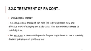 2.2.C TREATMENT OF RA CONT..
 Occupational therapy
• An occupational therapist can help the individual learn new and
effective ways of carrying out daily tasks. This can minimize stress to
painful joints.
• For example, a person with painful fingers might learn to use a specially
devised gripping and grabbing tool.
31
 