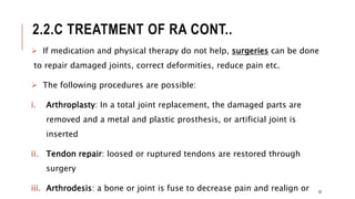 2.2.C TREATMENT OF RA CONT..
 If medication and physical therapy do not help, surgeries can be done
to repair damaged joints, correct deformities, reduce pain etc.
 The following procedures are possible:
i. Arthroplasty: In a total joint replacement, the damaged parts are
removed and a metal and plastic prosthesis, or artificial joint is
inserted
ii. Tendon repair: loosed or ruptured tendons are restored through
surgery
iii. Arthrodesis: a bone or joint is fuse to decrease pain and realign or 32
 