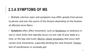 2.3.A SYMPTOMS OF MS
 Multiple sclerosis signs and symptoms may differ greatly from person
to person and over the course of the disease depending on the location
of affected nerve fibers.
 Symptoms often affect movement, such as Numbness or weakness in
one or more limbs that typically occurs on one side of your body at a
time, or the legs and trunk; Electric-shock sensations that occur with
certain neck movements, especially bending the neck forward; Tremor,
lack of coordination or unsteady gait
34
 