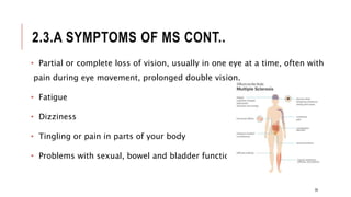 2.3.A SYMPTOMS OF MS CONT..
• Partial or complete loss of vision, usually in one eye at a time, often with
pain during eye movement, prolonged double vision.
• Fatigue
• Dizziness
• Tingling or pain in parts of your body
• Problems with sexual, bowel and bladder function
35
 