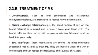 2.3.B. TREATMENT OF MS
 Corticosteroids, such as oral prednisone and intravenous
methylprednisolone, are prescribed to reduce nerve inflammation.
 Plasma exchange (plasmapheresis), the liquid portion of part of your
blood (plasma) is removed and separated from your blood cells. The
blood cells are then mixed with a protein solution (albumin) and put
back into your body.
 Beta interferons, these medications are among the most commonly
prescribed medications to treat MS. They are injected under the skin or
into muscle and can reduce the frequency and severity of relapses.
36
 