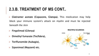 2.3.B. TREATMENT OF MS CONT..
 Glatiramer acetate (Copaxone, Glatopa). This medication may help
block your immune system's attack on myelin and must be injected
beneath the skin
 Fingolimod (Gilenya)
 Dimethyl fumarate (Tecfidera),
 Teriflunomide (Aubagio),
 Siponimod (Mayzent) etc.
37
 