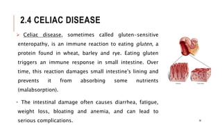 2.4 CELIAC DISEASE
 Celiac disease, sometimes called gluten-sensitive
enteropathy, is an immune reaction to eating gluten, a
protein found in wheat, barley and rye. Eating gluten
triggers an immune response in small intestine. Over
time, this reaction damages small intestine's lining and
prevents it from absorbing some nutrients
(malabsorption).
• The intestinal damage often causes diarrhea, fatigue,
weight loss, bloating and anemia, and can lead to
serious complications. 38
 