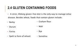 2.4 GLUTEN CONTAINING FOODS
 A strict, lifelong gluten-free diet is the only way to manage celiac
disease. Besides wheat, foods that contain gluten include:
• Barley
• Durum
• Farina
• Spelt (a form of wheat)
• Graham flour
• Malt
• Rye
• Semolina
39
 