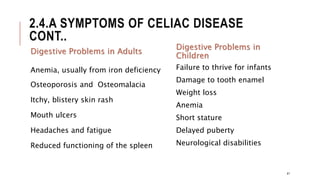 2.4.A SYMPTOMS OF CELIAC DISEASE
CONT..
Digestive Problems in Adults
Anemia, usually from iron deficiency
Osteoporosis and Osteomalacia
Itchy, blistery skin rash
Mouth ulcers
Headaches and fatigue
Reduced functioning of the spleen
Digestive Problems in
Children
Failure to thrive for infants
Damage to tooth enamel
Weight loss
Anemia
Short stature
Delayed puberty
Neurological disabilities
41
 