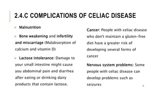 2.4.C COMPLICATIONS OF CELIAC DISEASE
 Malnutrition
 Bone weakening and infertility
and miscarriage (Malabsorption of
calcium and vitamin D)
 Lactose intolerance: Damage to
your small intestine might cause
you abdominal pain and diarrhea
after eating or drinking dairy
products that contain lactose.
Cancer: People with celiac disease
who don't maintain a gluten-free
diet have a greater risk of
developing several forms of
cancer
Nervous system problems: Some
people with celiac disease can
develop problems such as
seizures 43
 