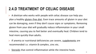 2.4.D TREATMENT OF CELIAC DISEASE
 A dietitian who works with people with celiac disease can help you
plan a healthy gluten-free diet. Even trace amounts of gluten in your diet
can be damaging, even if they don't cause signs or symptoms. Removing
gluten from your diet will gradually reduce inflammation in your small
intestine, causing you to feel better and eventually heal. Children tend to
heal more quickly than adults.
 If anemia or nutritional deficiencies are severe, supplements are
recommended i.e. vitamin B complex, zinc etc.
 Steroids that control inflammation while the intestine heals.
44
 