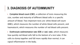 3. DIAGNOSIS OF AUTOIMMUNITY
 Complete blood count (CBC), a collection of tests measuring the
size, number and maturity of different blood cells in a specific
amount of blood. Two important tests are: white blood cell count
(WBC), which measures the number of white blood cells present, and
haematocrit, which measures the number of red blood cells present.
 Erythrocyte sedimentation rate (ESR or sed. rate), which measures
how quickly red blood cells fall to the bottom of a test tube. If the
cells to clump together and fall more rapidly than normal, it can
signal inflammation in the body.
45
 