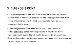3. DIAGNOSIS CONT..
 C-reactive protein (CRP), which measures the amount of a special
protein made in the liver. CRP levels tend to shoot upward when there's
severe inflammation like the kind seen in autoimmune diseases
somewhere in the body.
 Immunoglobulins Blood Test, which checks the amount of
certain antibodies called immunoglobulins in your body. If your
immunoglobulin level is high, it might be caused by an autoimmune
disorder that makes your immune system overreact, such as rheumatoid
arthritis, lupus, or celiac disease. 47
 
