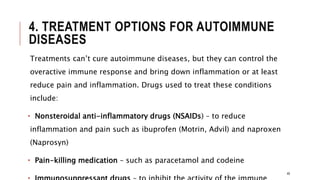 4. TREATMENT OPTIONS FOR AUTOIMMUNE
DISEASES
Treatments can’t cure autoimmune diseases, but they can control the
overactive immune response and bring down inflammation or at least
reduce pain and inflammation. Drugs used to treat these conditions
include:
• Nonsteroidal anti-inflammatory drugs (NSAIDs) – to reduce
inflammation and pain such as ibuprofen (Motrin, Advil) and naproxen
(Naprosyn)
• Pain-killing medication – such as paracetamol and codeine
48
 