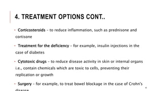 4. TREATMENT OPTIONS CONT..
• Corticosteroids – to reduce inflammation, such as prednisone and
cortisone
• Treatment for the deficiency – for example, insulin injections in the
case of diabetes
• Cytotoxic drugs – to reduce disease activity in skin or internal organs
i.e., contain chemicals which are toxic to cells, preventing their
replication or growth
• Surgery – for example, to treat bowel blockage in the case of Crohn's
49
 