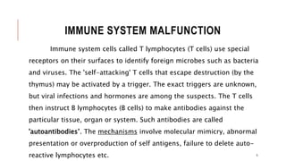 IMMUNE SYSTEM MALFUNCTION
Immune system cells called T lymphocytes (T cells) use special
receptors on their surfaces to identify foreign microbes such as bacteria
and viruses. The 'self-attacking' T cells that escape destruction (by the
thymus) may be activated by a trigger. The exact triggers are unknown,
but viral infections and hormones are among the suspects. The T cells
then instruct B lymphocytes (B cells) to make antibodies against the
particular tissue, organ or system. Such antibodies are called
'autoantibodies’. The mechanisms involve molecular mimicry, abnormal
presentation or overproduction of self antigens, failure to delete auto-
reactive lymphocytes etc. 5
 
