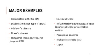 MAJOR EXAMPLES
• Rheumatoid arthritis (RA)
• Diabetes mellitus type 1 (IDDM)
• Addison’s disease
• Grave’s disease
• Idiopathic thrombocytopenic
purpura (ITP)
• Coeliac disease
• Inflammatory Bowel Disease (IBD)
(Crohn’s disease or ulcerative
colitis)
• Pernicious anaemia
• Multiple sclerosis (MS)
• Lupus
6
 