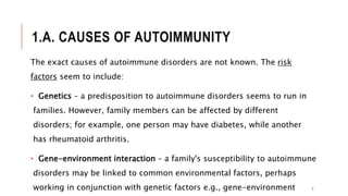 1.A. CAUSES OF AUTOIMMUNITY
The exact causes of autoimmune disorders are not known. The risk
factors seem to include:
• Genetics – a predisposition to autoimmune disorders seems to run in
families. However, family members can be affected by different
disorders; for example, one person may have diabetes, while another
has rheumatoid arthritis.
• Gene-environment interaction – a family's susceptibility to autoimmune
disorders may be linked to common environmental factors, perhaps
working in conjunction with genetic factors e.g., gene-environment 7
 
