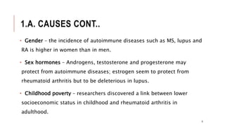 1.A. CAUSES CONT..
• Gender – the incidence of autoimmune diseases such as MS, lupus and
RA is higher in women than in men.
• Sex hormones – Androgens, testosterone and progesterone may
protect from autoimmune diseases; estrogen seem to protect from
rheumatoid arthritis but to be deleterious in lupus.
• Childhood poverty – researchers discovered a link between lower
socioeconomic status in childhood and rheumatoid arthritis in
adulthood.
8
 