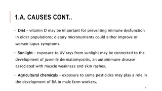 1.A. CAUSES CONT..
• Diet – vitamin D may be important for preventing immune dysfunction
in older populations; dietary micronutrients could either improve or
worsen lupus symptoms.
• Sunlight – exposure to UV rays from sunlight may be connected to the
development of juvenile dermatomyositis, an autoimmune disease
associated with muscle weakness and skin rashes.
• Agricultural chemicals – exposure to some pesticides may play a role in
the development of RA in male farm workers.
9
 