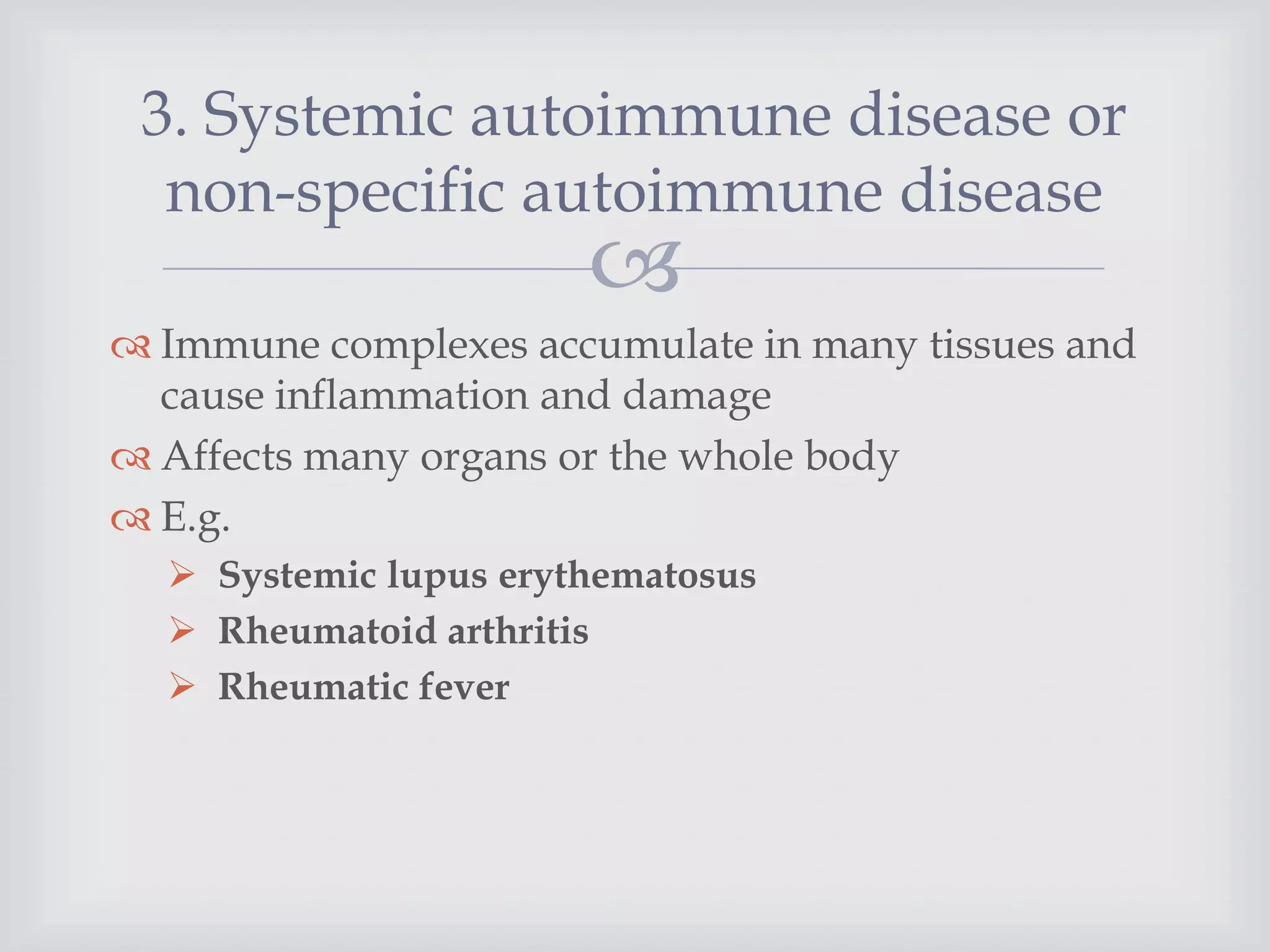 
 Immune complexes accumulate in many tissues and
cause inflammation and damage
 Affects many organs or the whole body
 E.g.
 Systemic lupus erythematosus
 Rheumatoid arthritis
 Rheumatic fever
3. Systemic autoimmune disease or
non-specific autoimmune disease
 