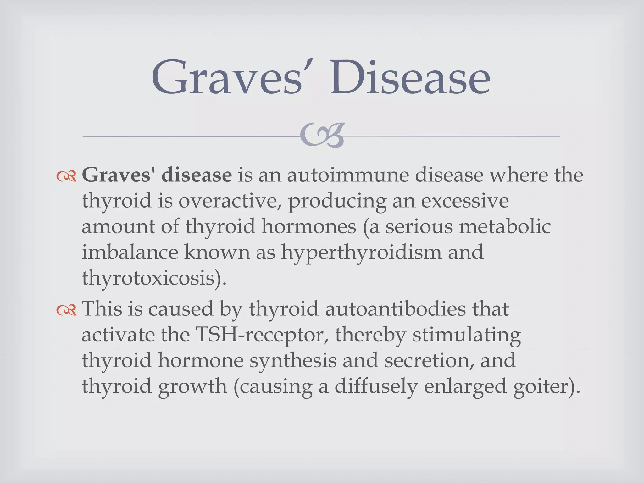 
 Graves' disease is an autoimmune disease where the
thyroid is overactive, producing an excessive
amount of thyroid hormones (a serious metabolic
imbalance known as hyperthyroidism and
thyrotoxicosis).
 This is caused by thyroid autoantibodies that
activate the TSH-receptor, thereby stimulating
thyroid hormone synthesis and secretion, and
thyroid growth (causing a diffusely enlarged goiter).
Graves’ Disease
 
