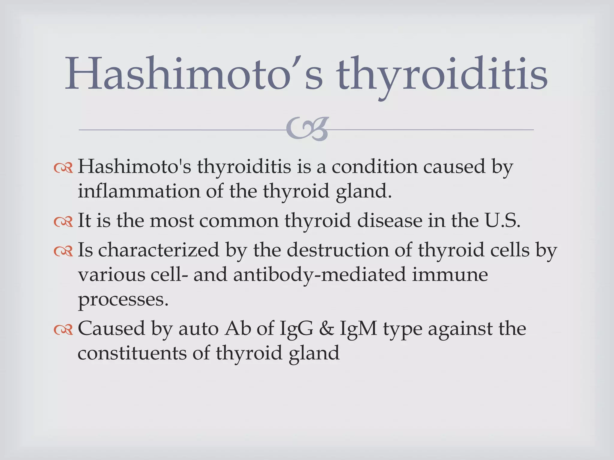 
 Hashimoto's thyroiditis is a condition caused by
inflammation of the thyroid gland.
 It is the most common thyroid disease in the U.S.
 Is characterized by the destruction of thyroid cells by
various cell- and antibody-mediated immune
processes.
 Caused by auto Ab of IgG & IgM type against the
constituents of thyroid gland
Hashimoto’s thyroiditis
 