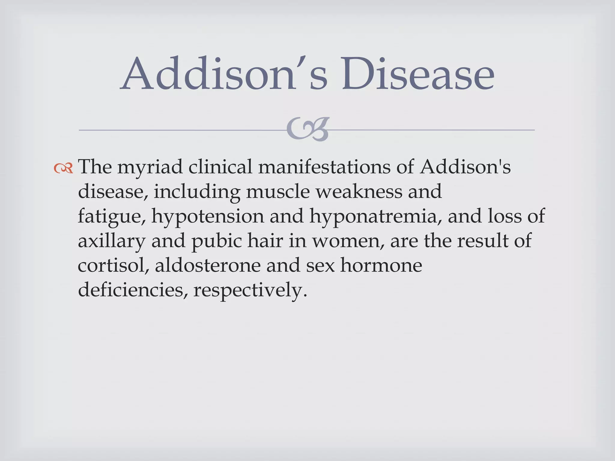 
 The myriad clinical manifestations of Addison's
disease, including muscle weakness and
fatigue, hypotension and hyponatremia, and loss of
axillary and pubic hair in women, are the result of
cortisol, aldosterone and sex hormone
deficiencies, respectively.
Addison’s Disease
 