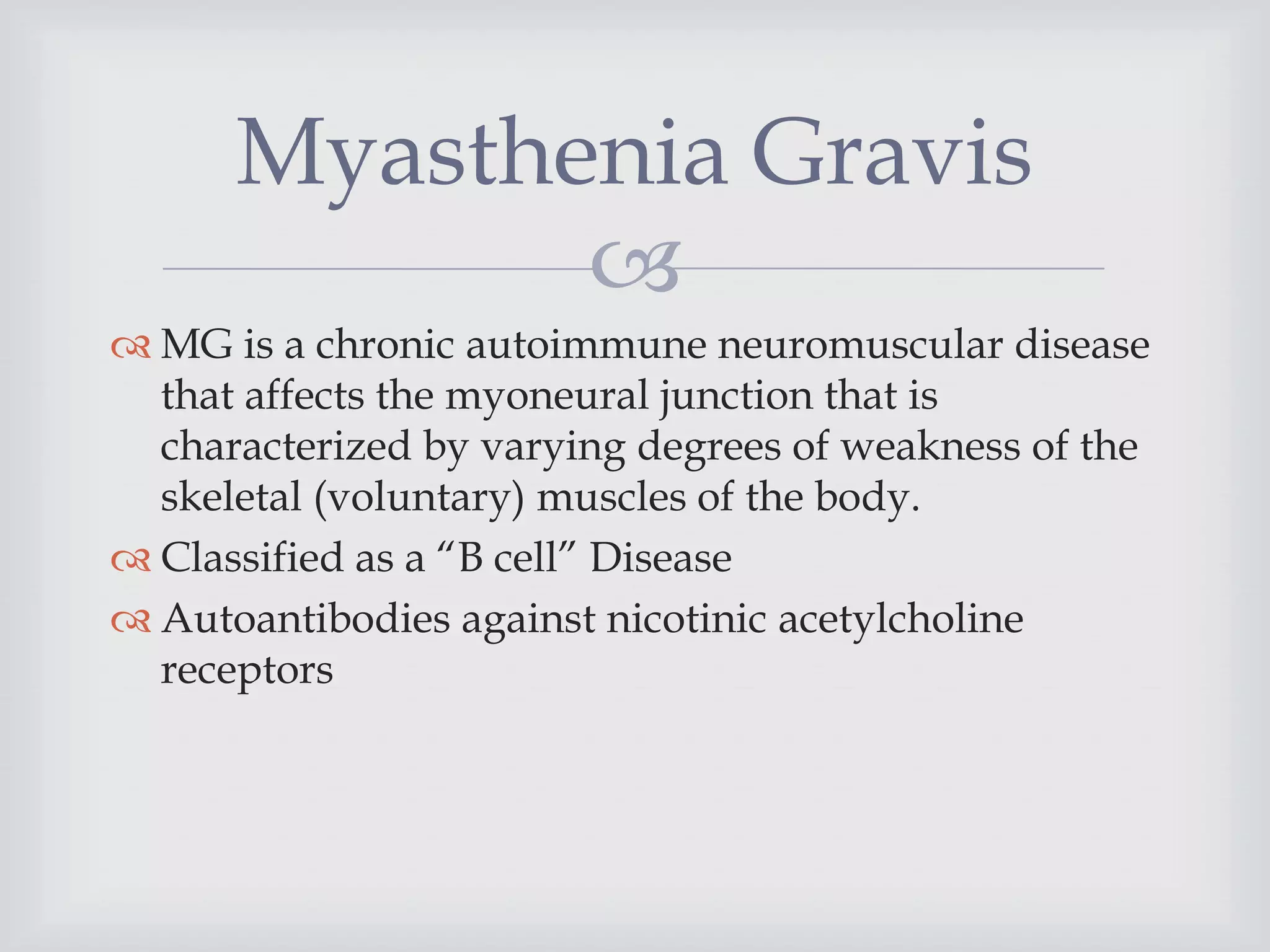 
 MG is a chronic autoimmune neuromuscular disease
that affects the myoneural junction that is
characterized by varying degrees of weakness of the
skeletal (voluntary) muscles of the body.
 Classified as a “B cell” Disease
 Autoantibodies against nicotinic acetylcholine
receptors
Myasthenia Gravis
 