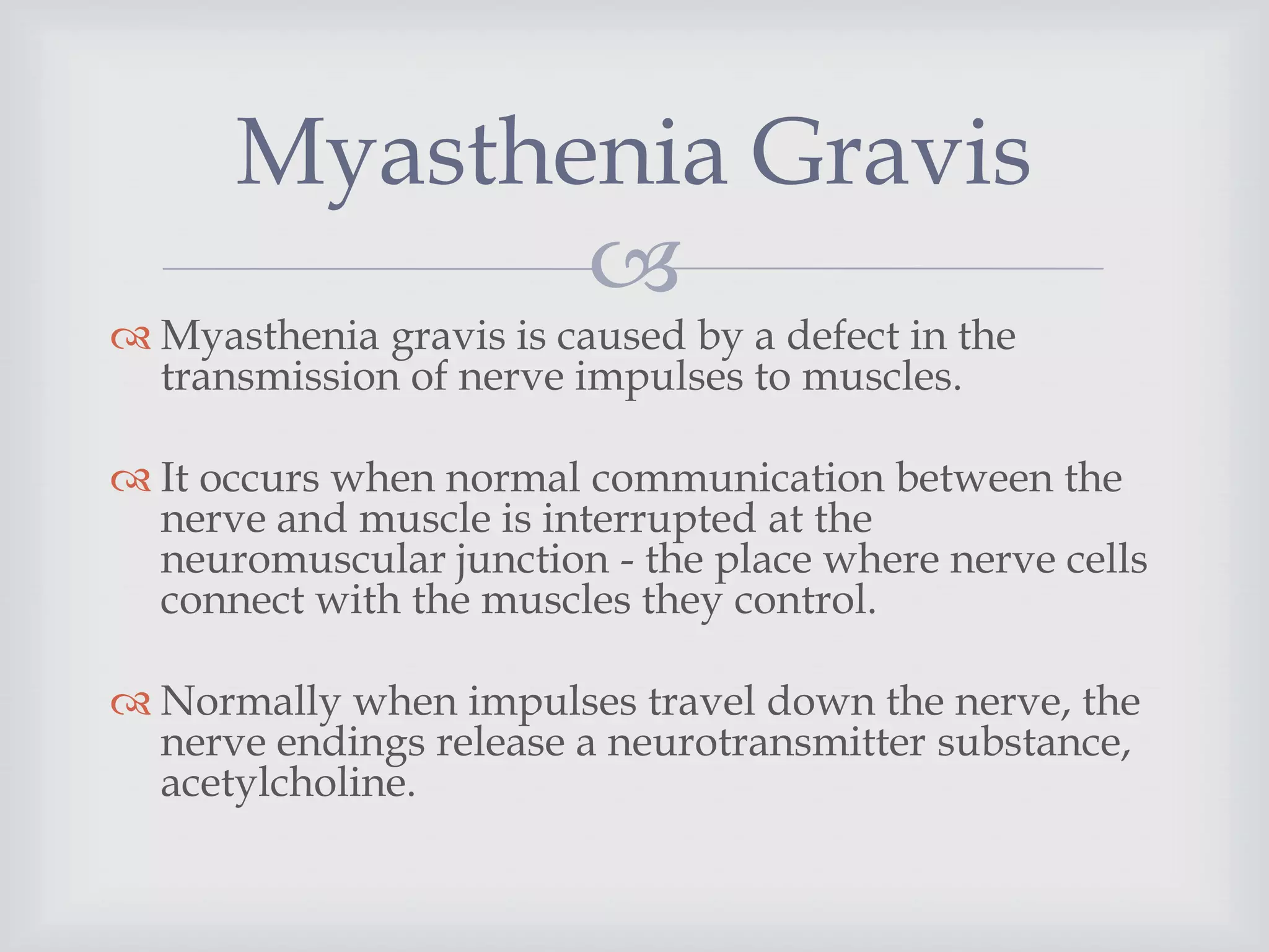 
 Myasthenia gravis is caused by a defect in the
transmission of nerve impulses to muscles.
 It occurs when normal communication between the
nerve and muscle is interrupted at the
neuromuscular junction - the place where nerve cells
connect with the muscles they control.
 Normally when impulses travel down the nerve, the
nerve endings release a neurotransmitter substance,
acetylcholine.
Myasthenia Gravis
 