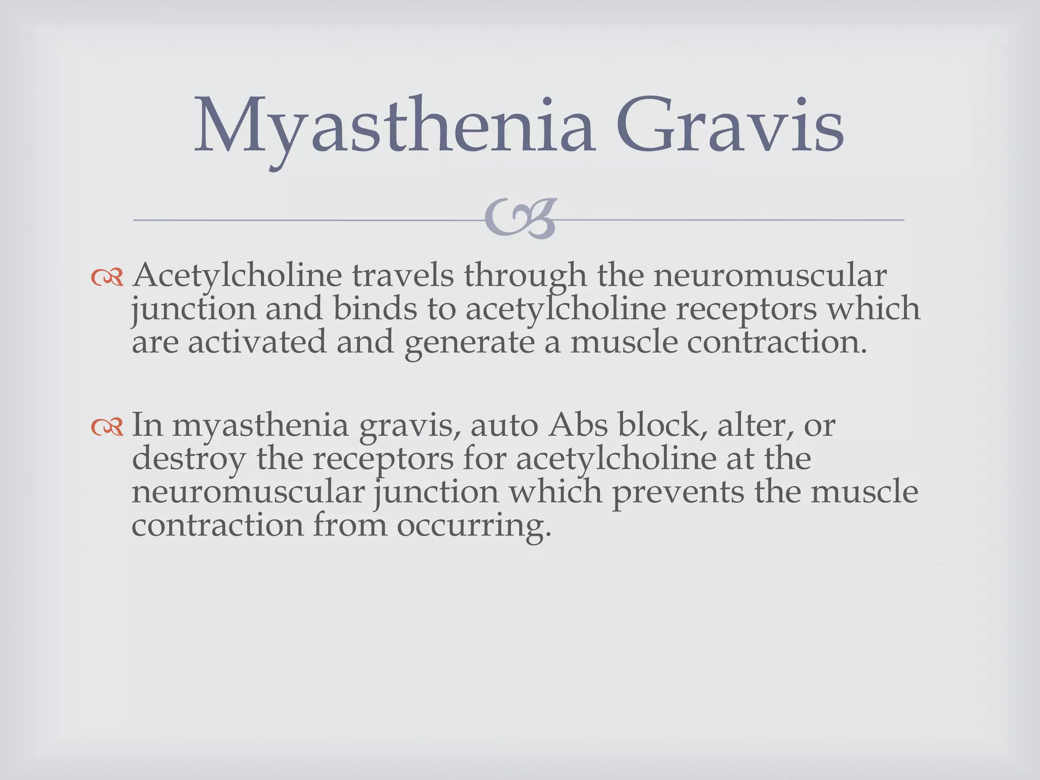 
 Acetylcholine travels through the neuromuscular
junction and binds to acetylcholine receptors which
are activated and generate a muscle contraction.
 In myasthenia gravis, auto Abs block, alter, or
destroy the receptors for acetylcholine at the
neuromuscular junction which prevents the muscle
contraction from occurring.
Myasthenia Gravis
 