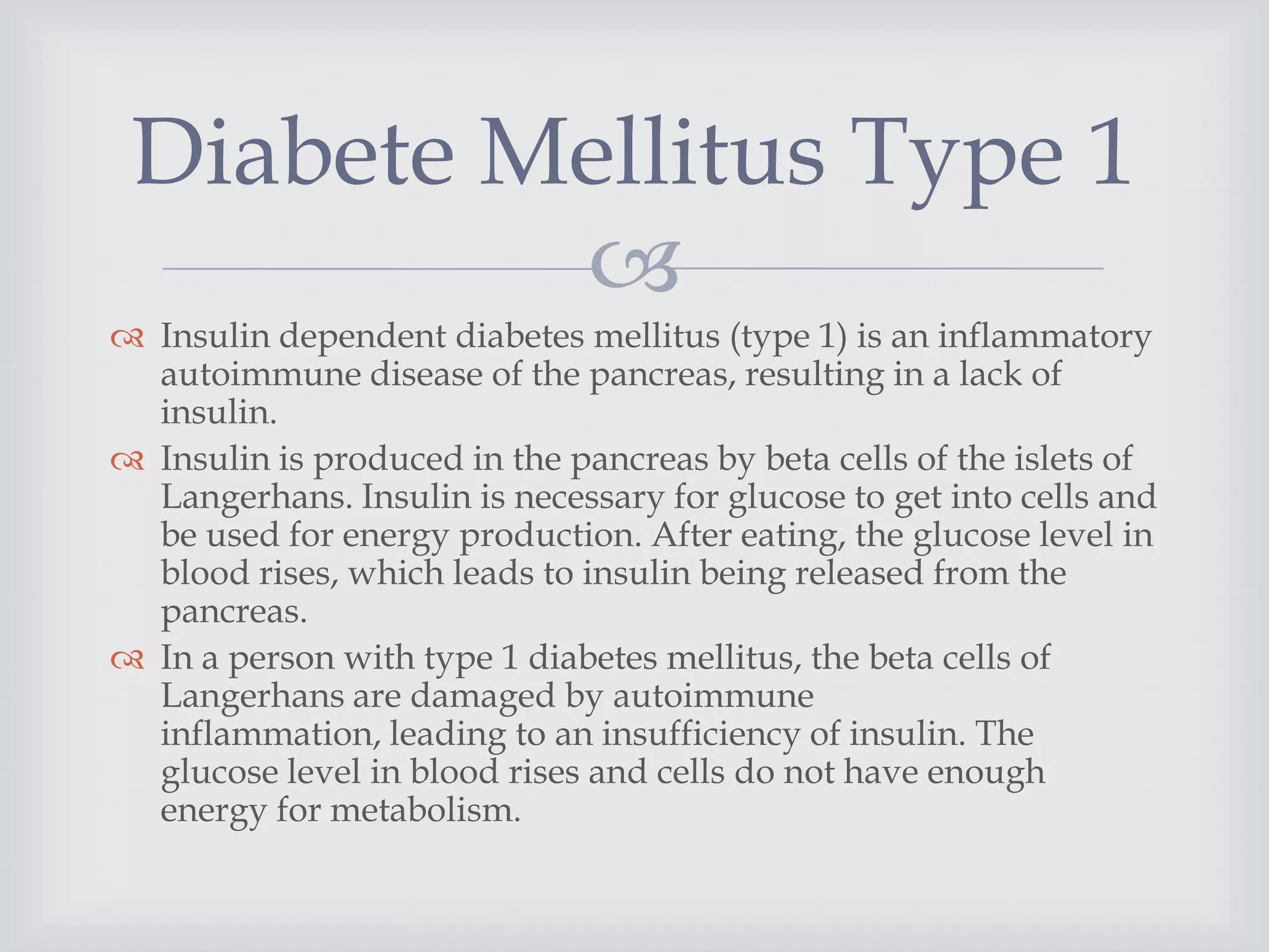 
 Insulin dependent diabetes mellitus (type 1) is an inflammatory
autoimmune disease of the pancreas, resulting in a lack of
insulin.
 Insulin is produced in the pancreas by beta cells of the islets of
Langerhans. Insulin is necessary for glucose to get into cells and
be used for energy production. After eating, the glucose level in
blood rises, which leads to insulin being released from the
pancreas.
 In a person with type 1 diabetes mellitus, the beta cells of
Langerhans are damaged by autoimmune
inflammation, leading to an insufficiency of insulin. The
glucose level in blood rises and cells do not have enough
energy for metabolism.
Diabete Mellitus Type 1
 