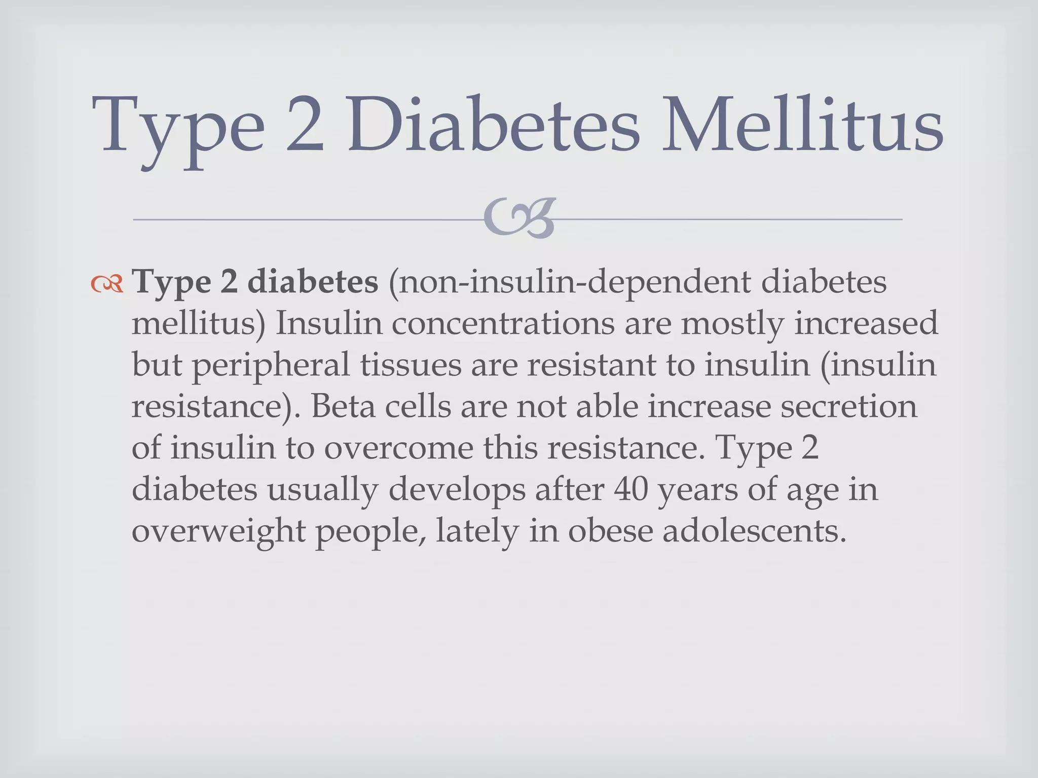 
 Type 2 diabetes (non-insulin-dependent diabetes
mellitus) Insulin concentrations are mostly increased
but peripheral tissues are resistant to insulin (insulin
resistance). Beta cells are not able increase secretion
of insulin to overcome this resistance. Type 2
diabetes usually develops after 40 years of age in
overweight people, lately in obese adolescents.
Type 2 Diabetes Mellitus
 