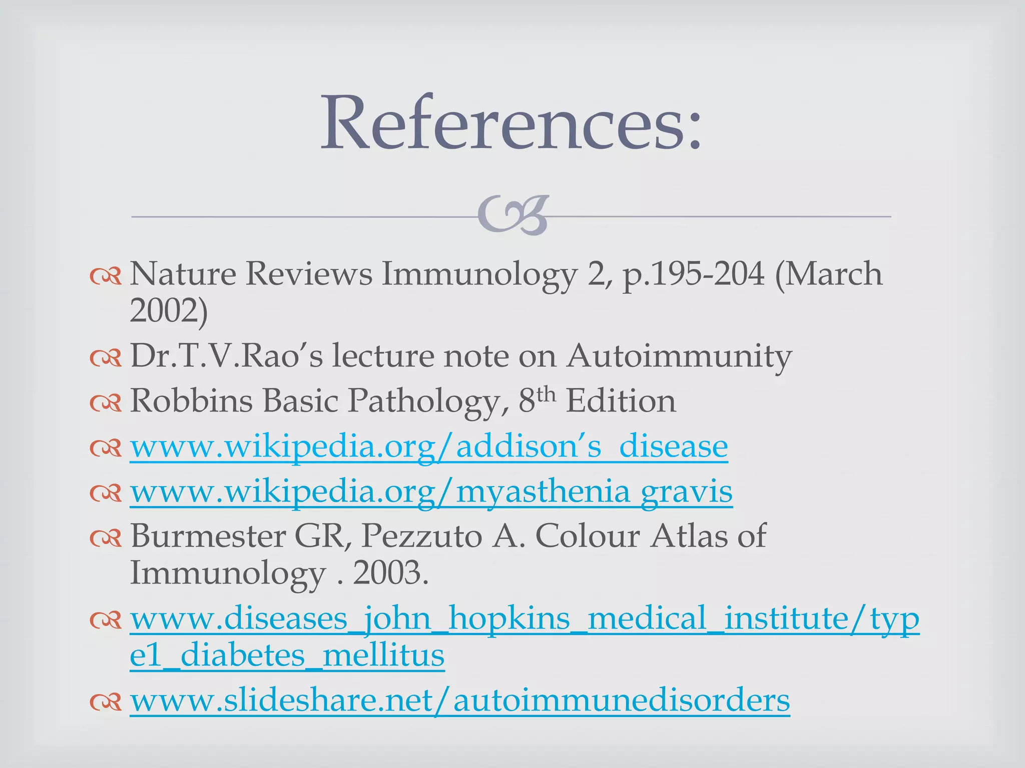 
 Nature Reviews Immunology 2, p.195-204 (March
2002)
 Dr.T.V.Rao’s lecture note on Autoimmunity
 Robbins Basic Pathology, 8th Edition
 www.wikipedia.org/addison’s disease
 www.wikipedia.org/myasthenia gravis
 Burmester GR, Pezzuto A. Colour Atlas of
Immunology . 2003.
 www.diseases_john_hopkins_medical_institute/typ
e1_diabetes_mellitus
 www.slideshare.net/autoimmunedisorders
References:
 