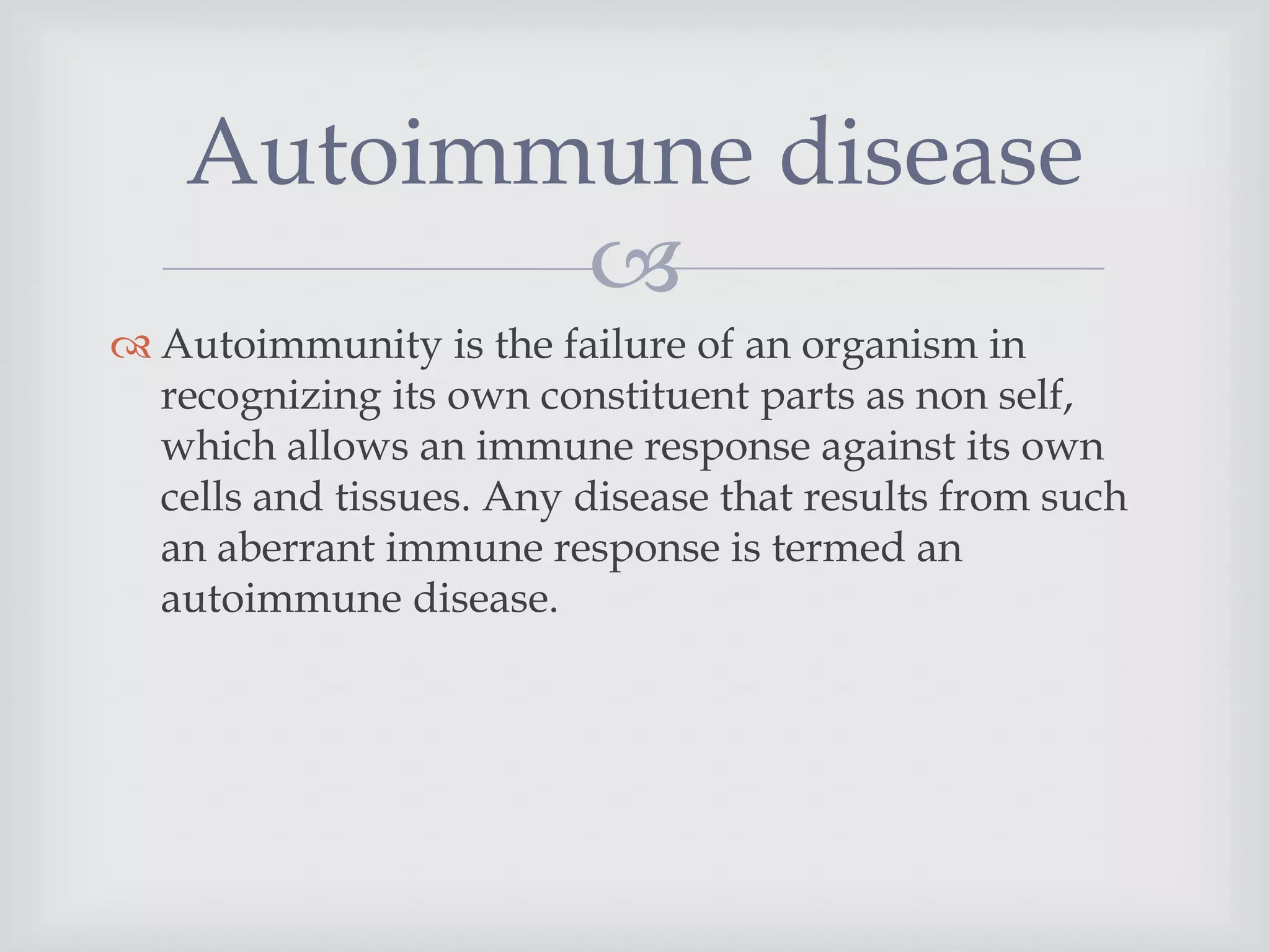 
 Autoimmunity is the failure of an organism in
recognizing its own constituent parts as non self,
which allows an immune response against its own
cells and tissues. Any disease that results from such
an aberrant immune response is termed an
autoimmune disease.
Autoimmune disease
 