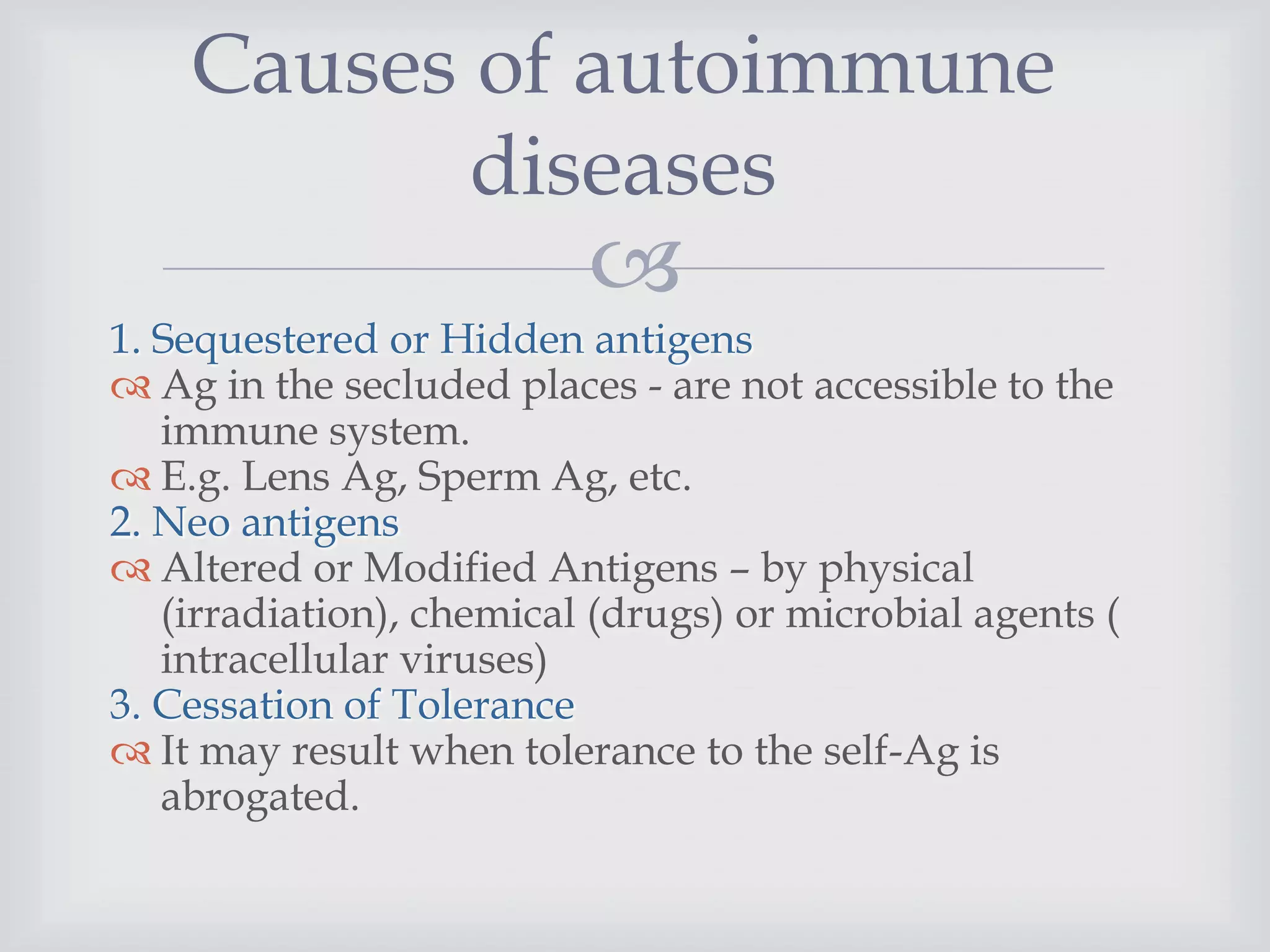 
1. Sequestered or Hidden antigens
 Ag in the secluded places - are not accessible to the
immune system.
 E.g. Lens Ag, Sperm Ag, etc.
2. Neo antigens
 Altered or Modified Antigens – by physical
(irradiation), chemical (drugs) or microbial agents (
intracellular viruses)
3. Cessation of Tolerance
 It may result when tolerance to the self-Ag is
abrogated.
Causes of autoimmune
diseases
 