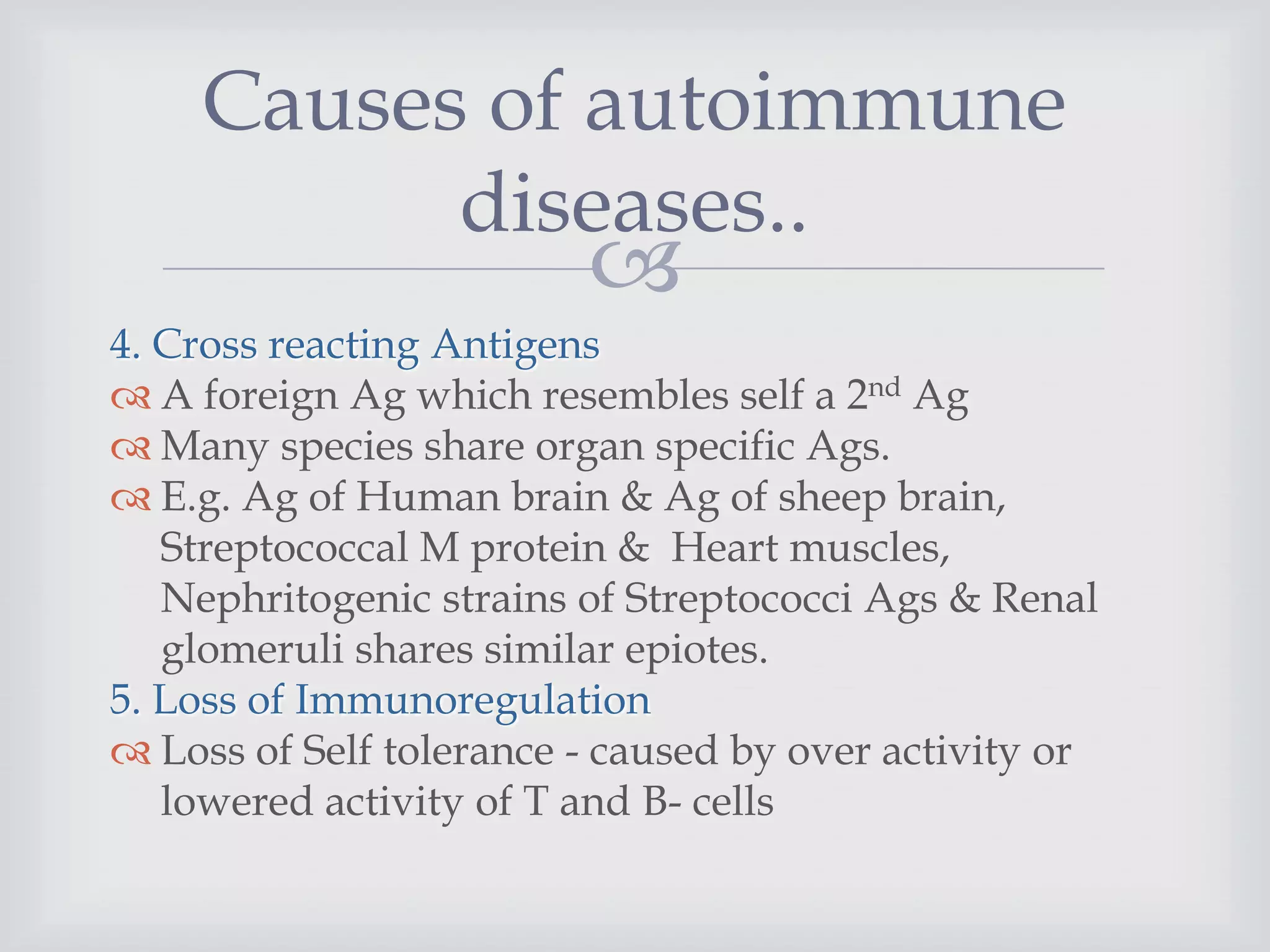 
4. Cross reacting Antigens
 A foreign Ag which resembles self a 2nd Ag
 Many species share organ specific Ags.
 E.g. Ag of Human brain & Ag of sheep brain,
Streptococcal M protein & Heart muscles,
Nephritogenic strains of Streptococci Ags & Renal
glomeruli shares similar epiotes.
5. Loss of Immunoregulation
 Loss of Self tolerance - caused by over activity or
lowered activity of T and B- cells
Causes of autoimmune
diseases..
 